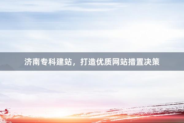 济南专科建站，打造优质网站措置决策
